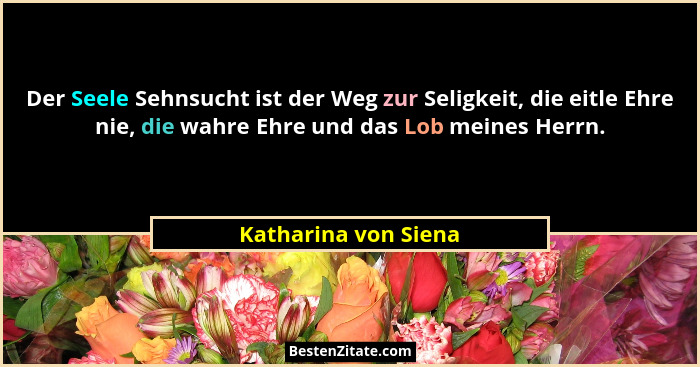 Der Seele Sehnsucht ist der Weg zur Seligkeit, die eitle Ehre nie, die wahre Ehre und das Lob meines Herrn.... - Katharina von Siena