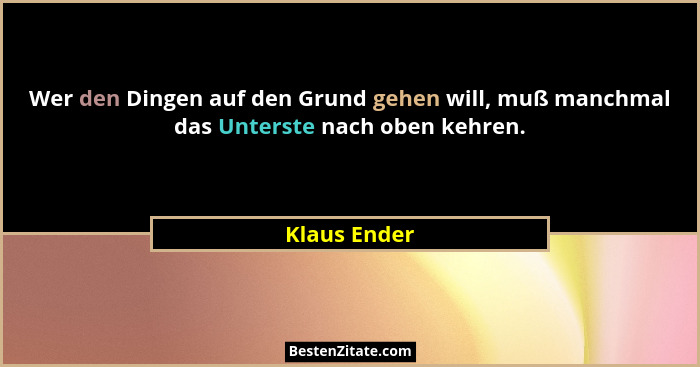 Wer den Dingen auf den Grund gehen will, muß manchmal das Unterste nach oben kehren.... - Klaus Ender