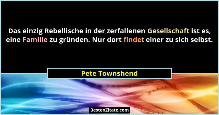 Das einzig Rebellische in der zerfallenen Gesellschaft ist es, eine Familie zu gründen. Nur dort findet einer zu sich selbst.... - Pete Townshend