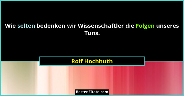 Wie selten bedenken wir Wissenschaftler die Folgen unseres Tuns.... - Rolf Hochhuth