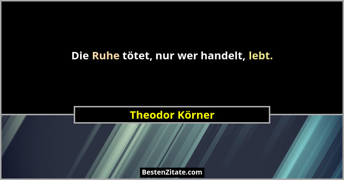 Die Ruhe tötet, nur wer handelt, lebt.... - Theodor Körner