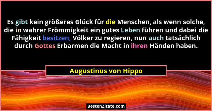 Es gibt kein größeres Glück für die Menschen, als wenn solche, die in wahrer Frömmigkeit ein gutes Leben führen und dabei die F... - Augustinus von Hippo