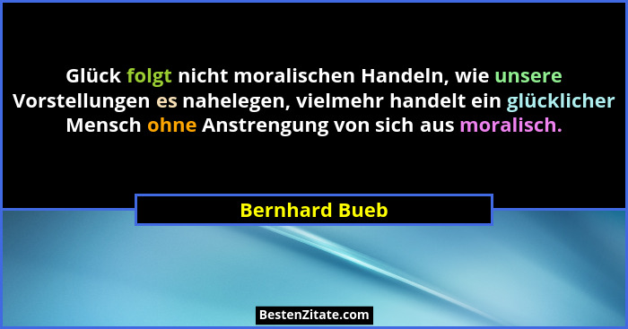 Glück folgt nicht moralischen Handeln, wie unsere Vorstellungen es nahelegen, vielmehr handelt ein glücklicher Mensch ohne Anstrengung... - Bernhard Bueb