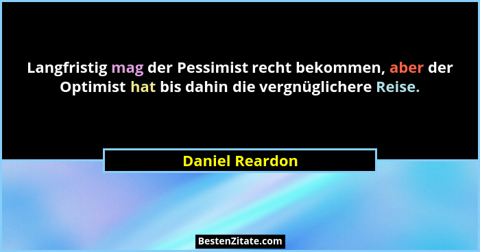 Langfristig mag der Pessimist recht bekommen, aber der Optimist hat bis dahin die vergnüglichere Reise.... - Daniel Reardon