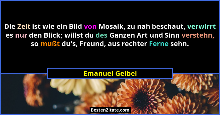 Die Zeit ist wie ein Bild von Mosaik, zu nah beschaut, verwirrt es nur den Blick; willst du des Ganzen Art und Sinn verstehn, so mußt... - Emanuel Geibel