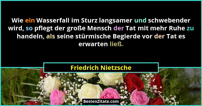 Wie ein Wasserfall im Sturz langsamer und schwebender wird, so pflegt der große Mensch der Tat mit mehr Ruhe zu handeln, als sei... - Friedrich Nietzsche