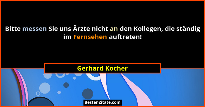 Bitte messen Sie uns Ärzte nicht an den Kollegen, die ständig im Fernsehen auftreten!... - Gerhard Kocher