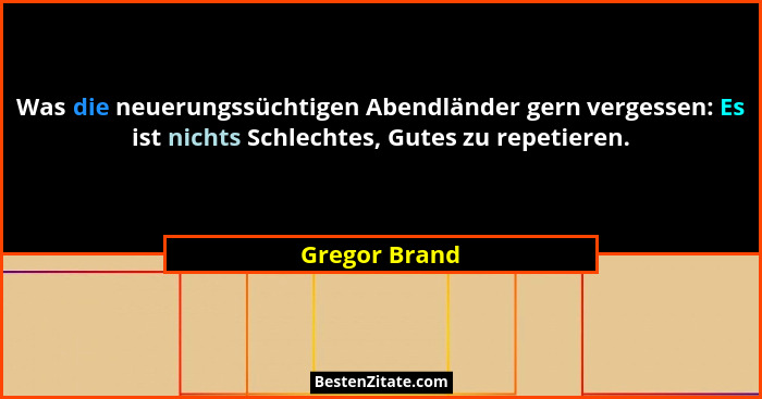 Was die neuerungssüchtigen Abendländer gern vergessen: Es ist nichts Schlechtes, Gutes zu repetieren.... - Gregor Brand