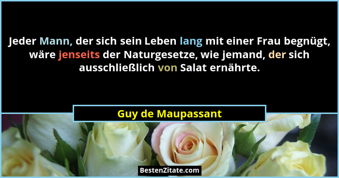 Jeder Mann, der sich sein Leben lang mit einer Frau begnügt, wäre jenseits der Naturgesetze, wie jemand, der sich ausschließlich v... - Guy de Maupassant