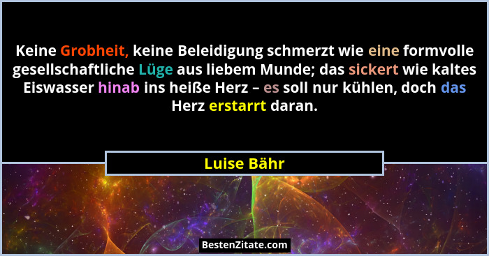 Keine Grobheit, keine Beleidigung schmerzt wie eine formvolle gesellschaftliche Lüge aus liebem Munde; das sickert wie kaltes Eiswasser h... - Luise Bähr