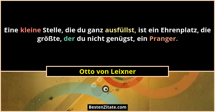 Eine kleine Stelle, die du ganz ausfüllst, ist ein Ehrenplatz, die größte, der du nicht genügst, ein Pranger.... - Otto von Leixner