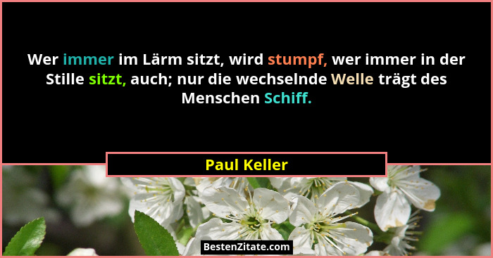 Wer immer im Lärm sitzt, wird stumpf, wer immer in der Stille sitzt, auch; nur die wechselnde Welle trägt des Menschen Schiff.... - Paul Keller