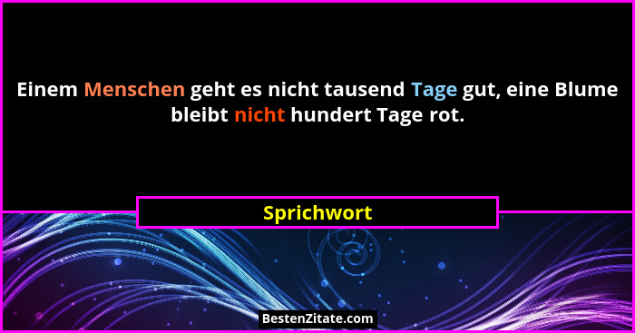 Einem Menschen geht es nicht tausend Tage gut, eine Blume bleibt nicht hundert Tage rot.... - Sprichwort