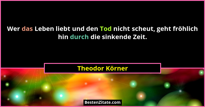 Wer das Leben liebt und den Tod nicht scheut, geht fröhlich hin durch die sinkende Zeit.... - Theodor Körner