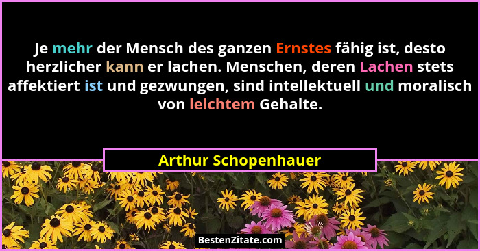 Je mehr der Mensch des ganzen Ernstes fähig ist, desto herzlicher kann er lachen. Menschen, deren Lachen stets affektiert ist un... - Arthur Schopenhauer