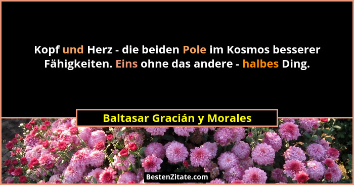 Kopf und Herz - die beiden Pole im Kosmos besserer Fähigkeiten. Eins ohne das andere - halbes Ding.... - Baltasar Gracián y Morales