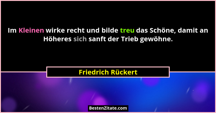 Im Kleinen wirke recht und bilde treu das Schöne, damit an Höheres sich sanft der Trieb gewöhne.... - Friedrich Rückert