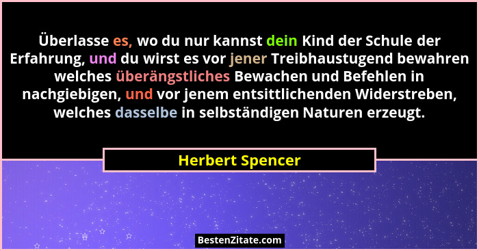 Überlasse es, wo du nur kannst dein Kind der Schule der Erfahrung, und du wirst es vor jener Treibhaustugend bewahren welches überän... - Herbert Spencer
