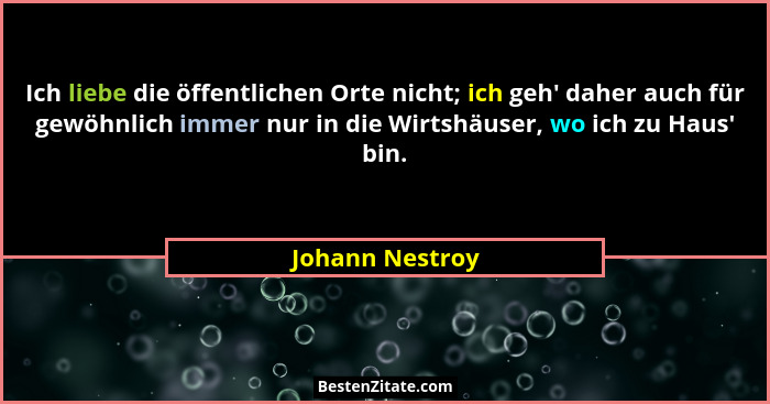 Ich liebe die öffentlichen Orte nicht; ich geh' daher auch für gewöhnlich immer nur in die Wirtshäuser, wo ich zu Haus' bin.... - Johann Nestroy