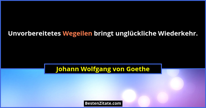 Unvorbereitetes Wegeilen bringt unglückliche Wiederkehr.... - Johann Wolfgang von Goethe