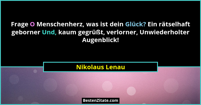 Frage O Menschenherz, was ist dein Glück? Ein rätselhaft geborner Und, kaum gegrüßt, verlorner, Unwiederholter Augenblick!... - Nikolaus Lenau