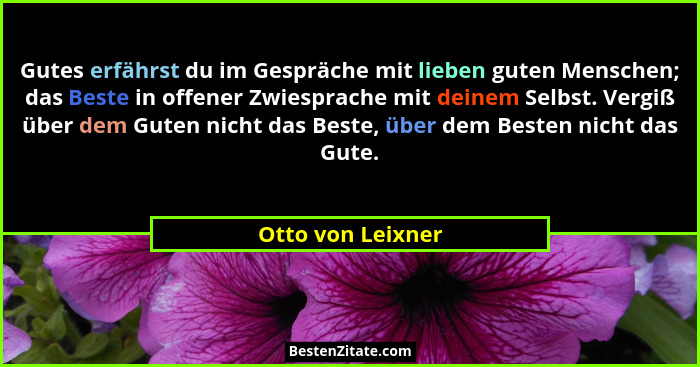 Gutes erfährst du im Gespräche mit lieben guten Menschen; das Beste in offener Zwiesprache mit deinem Selbst. Vergiß über dem Guten... - Otto von Leixner