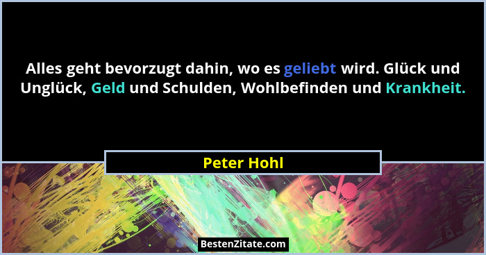 Alles geht bevorzugt dahin, wo es geliebt wird. Glück und Unglück, Geld und Schulden, Wohlbefinden und Krankheit.... - Peter Hohl
