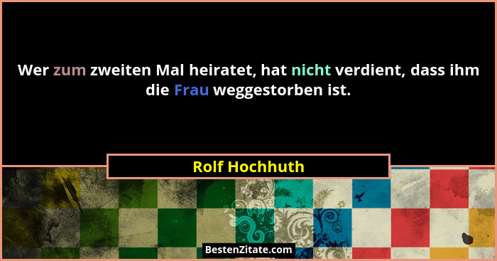 Wer zum zweiten Mal heiratet, hat nicht verdient, dass ihm die Frau weggestorben ist.... - Rolf Hochhuth