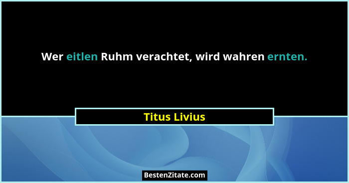 Wer eitlen Ruhm verachtet, wird wahren ernten.... - Titus Livius