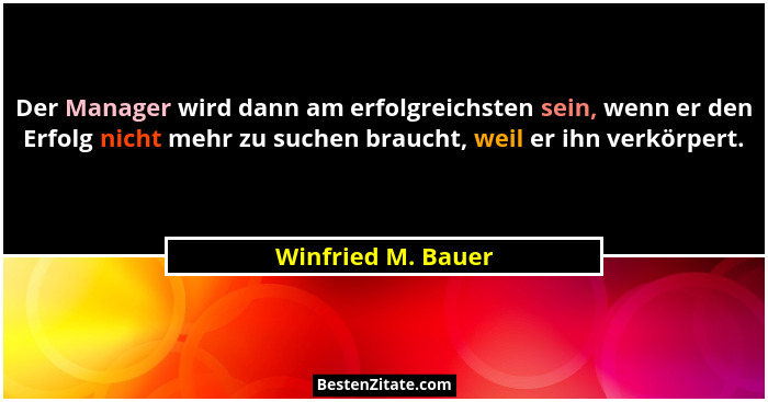 Der Manager wird dann am erfolgreichsten sein, wenn er den Erfolg nicht mehr zu suchen braucht, weil er ihn verkörpert.... - Winfried M. Bauer