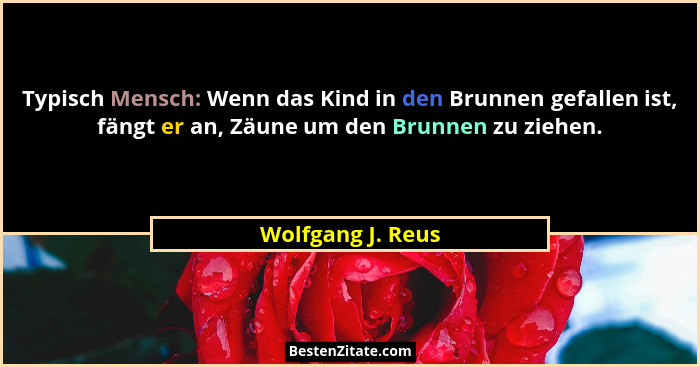 Typisch Mensch: Wenn das Kind in den Brunnen gefallen ist, fängt er an, Zäune um den Brunnen zu ziehen.... - Wolfgang J. Reus