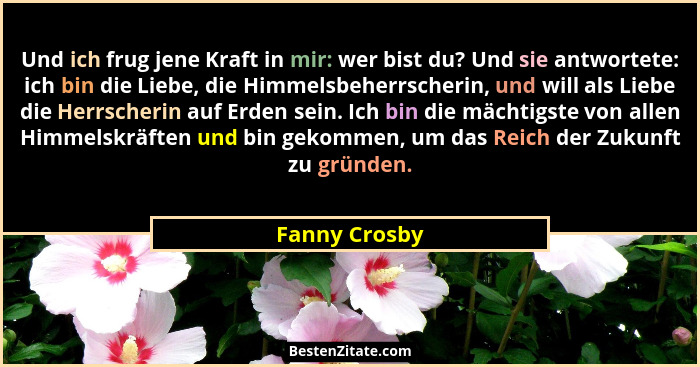 Und ich frug jene Kraft in mir: wer bist du? Und sie antwortete: ich bin die Liebe, die Himmelsbeherrscherin, und will als Liebe die He... - Fanny Crosby
