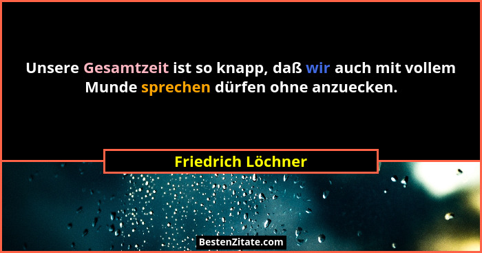 Unsere Gesamtzeit ist so knapp, daß wir auch mit vollem Munde sprechen dürfen ohne anzuecken.... - Friedrich Löchner