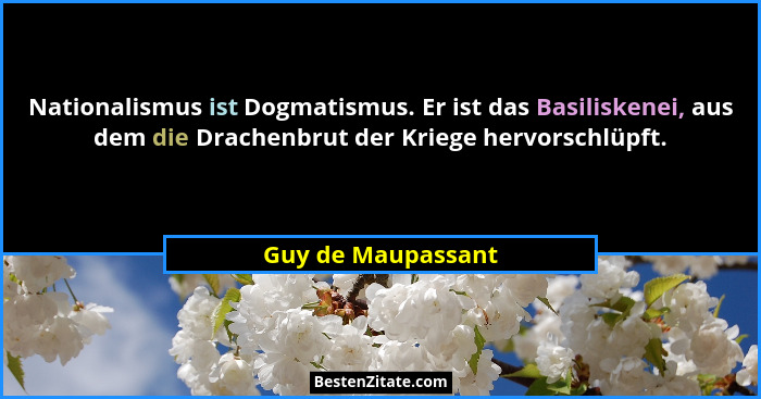 Nationalismus ist Dogmatismus. Er ist das Basiliskenei, aus dem die Drachenbrut der Kriege hervorschlüpft.... - Guy de Maupassant