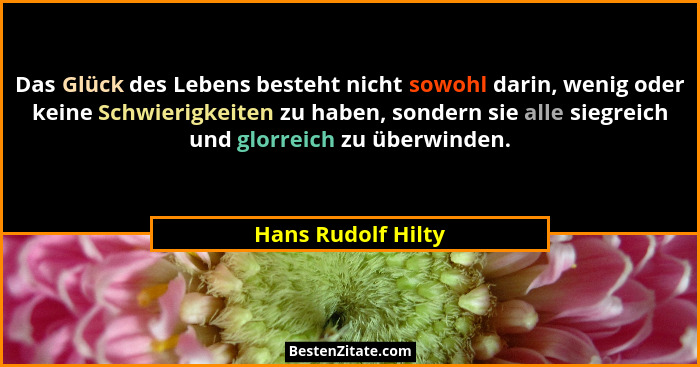 Das Glück des Lebens besteht nicht sowohl darin, wenig oder keine Schwierigkeiten zu haben, sondern sie alle siegreich und glorrei... - Hans Rudolf Hilty