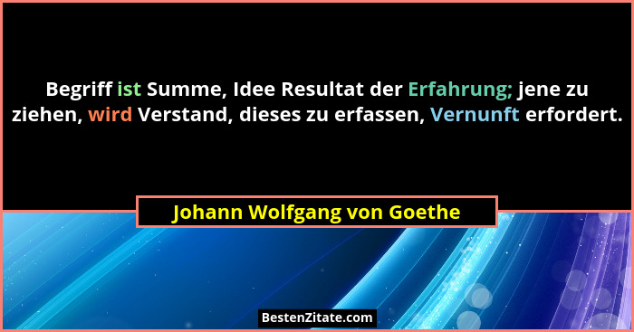 Begriff ist Summe, Idee Resultat der Erfahrung; jene zu ziehen, wird Verstand, dieses zu erfassen, Vernunft erfordert.... - Johann Wolfgang von Goethe