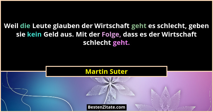 Weil die Leute glauben der Wirtschaft geht es schlecht, geben sie kein Geld aus. Mit der Folge, dass es der Wirtschaft schlecht geht.... - Martin Suter