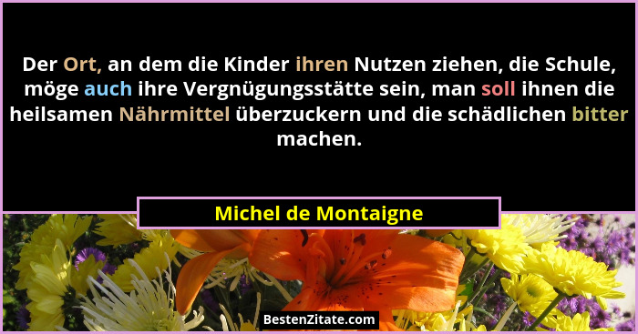 Der Ort, an dem die Kinder ihren Nutzen ziehen, die Schule, möge auch ihre Vergnügungsstätte sein, man soll ihnen die heilsamen... - Michel de Montaigne