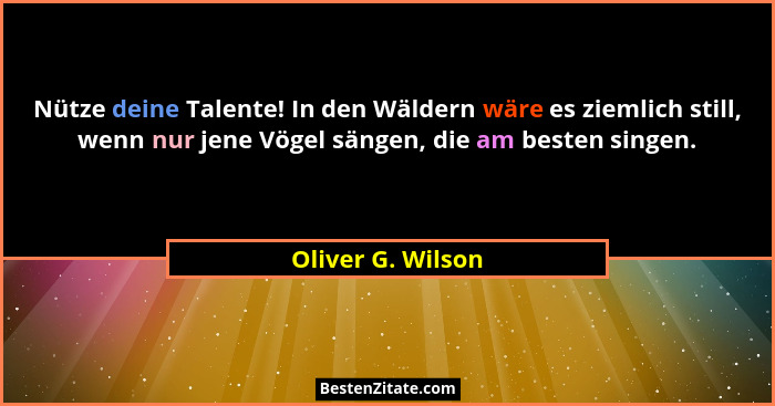 Nütze deine Talente! In den Wäldern wäre es ziemlich still, wenn nur jene Vögel sängen, die am besten singen.... - Oliver G. Wilson