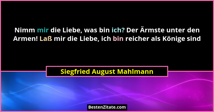 Nimm mir die Liebe, was bin ich? Der Ärmste unter den Armen! Laß mir die Liebe, ich bin reicher als Könige sind... - Siegfried August Mahlmann