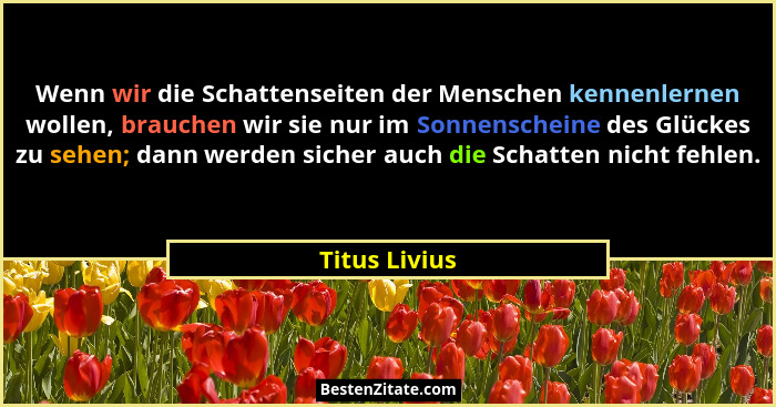 Wenn wir die Schattenseiten der Menschen kennenlernen wollen, brauchen wir sie nur im Sonnenscheine des Glückes zu sehen; dann werden s... - Titus Livius