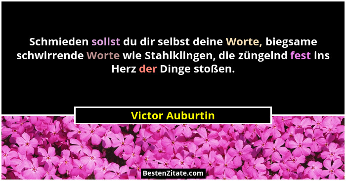 Schmieden sollst du dir selbst deine Worte, biegsame schwirrende Worte wie Stahlklingen, die züngelnd fest ins Herz der Dinge stoßen... - Victor Auburtin
