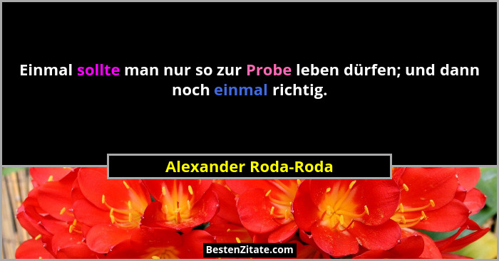 Einmal sollte man nur so zur Probe leben dürfen; und dann noch einmal richtig.... - Alexander Roda-Roda