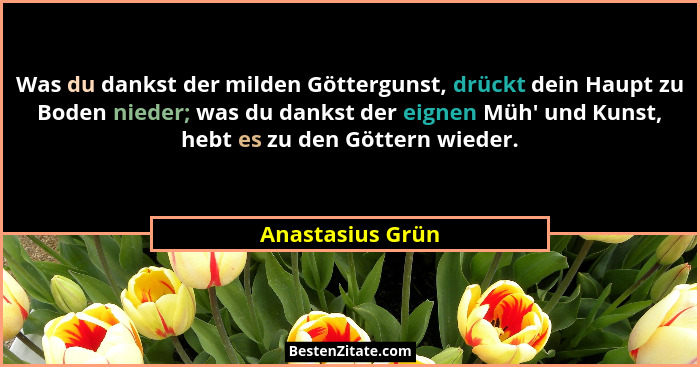 Was du dankst der milden Göttergunst, drückt dein Haupt zu Boden nieder; was du dankst der eignen Müh' und Kunst, hebt es zu den... - Anastasius Grün