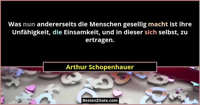 Was nun andererseits die Menschen gesellig macht ist ihre Unfähigkeit, die Einsamkeit, und in dieser sich selbst, zu ertragen.... - Arthur Schopenhauer