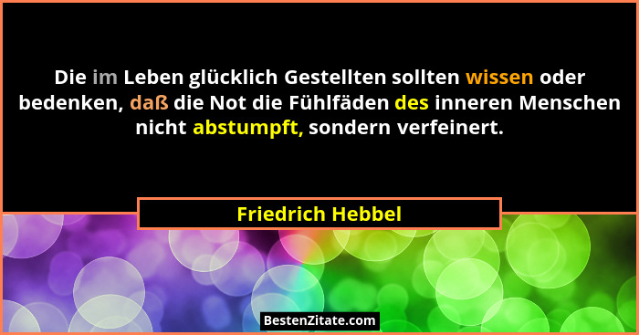 Die im Leben glücklich Gestellten sollten wissen oder bedenken, daß die Not die Fühlfäden des inneren Menschen nicht abstumpft, son... - Friedrich Hebbel