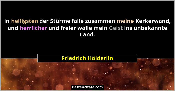 In heiligsten der Stürme falle zusammen meine Kerkerwand, und herrlicher und freier walle mein Geist ins unbekannte Land.... - Friedrich Hölderlin