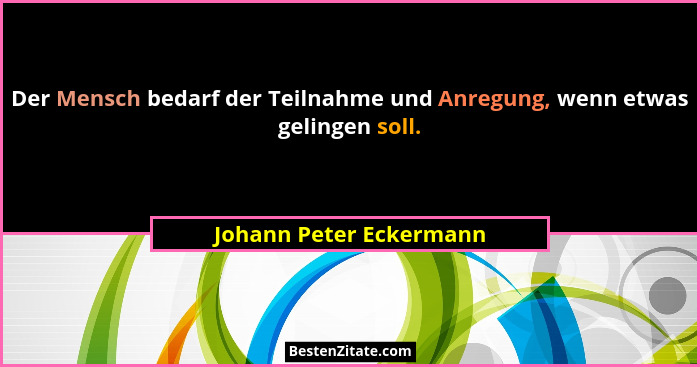Der Mensch bedarf der Teilnahme und Anregung, wenn etwas gelingen soll.... - Johann Peter Eckermann
