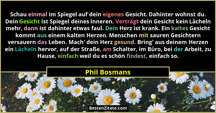 Schau einmal im Spiegel auf dein eigenes Gesicht. Dahinter wohnst du. Dein Gesicht ist Spiegel deines Inneren. Verträgt dein Gesicht ke... - Phil Bosmans