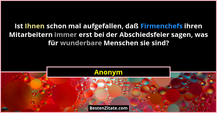 Ist Ihnen schon mal aufgefallen, daß Firmenchefs ihren Mitarbeitern immer erst bei der Abschiedsfeier sagen, was für wunderbare Menschen sie... - Anonym